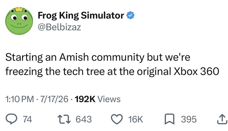 Frog King Simulator @Belbizaz Starting an Amish community but we're freezing the tech tree at the original Xbox 360 1:10 PM 7/17/26 192K Views 74 . 643 16K 395 ↑