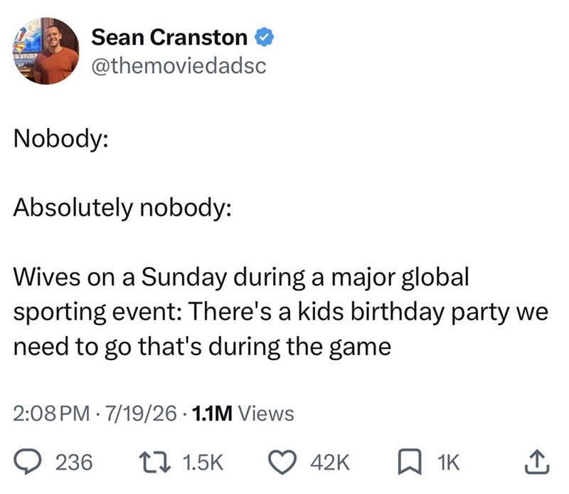 Sean Cranston @themoviedadsc Nobody: Absolutely nobody: Wives on a Sunday during a major global sporting event: There's a kids birthday party we need to go that's during the game 2:08 PM 7/19/26 1.1M Views 236 17 1.5K 42K ☐ 1K ↑
