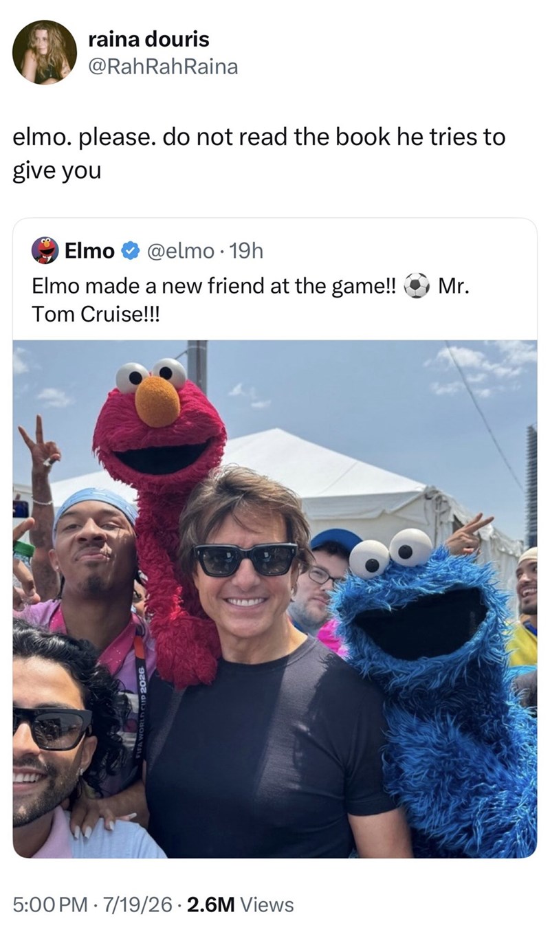 raina douris @RahRahRaina elmo. please. do not read the book he tries to give you Elmo @elmo. 19h Elmo made a new friend at the game!! Tom Cruise!!! 5:00 PM 7/19/26 2.6M Views Mr.