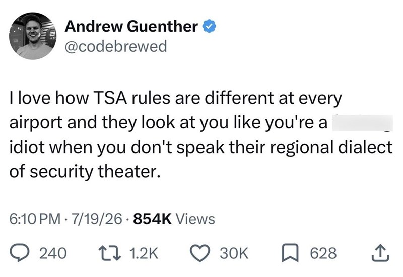 Andrew Guenther @codebrewed I love how TSA rules are different at every airport and they look at you like you're a idiot when you don't speak their regional dialect of security theater. 6:10 PM 7/19/26 854K Views 240 171.2K 30K 628