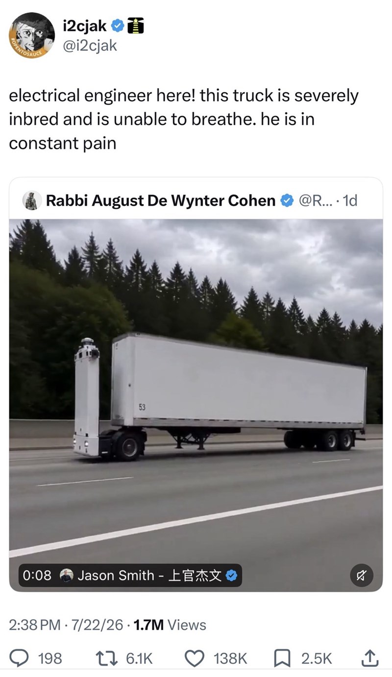 i2cjak 面 @i2cjak electrical engineer here! this truck is severely inbred and is unable to breathe. he is in constant pain Rabbi August De Wynter Cohen ❤ @R.... 1d 53 0:08 Jason Smith - 2:38 PM 7/22/26 1.7M Views 198 1 6.1K ☑ 138K 2.5K ↑