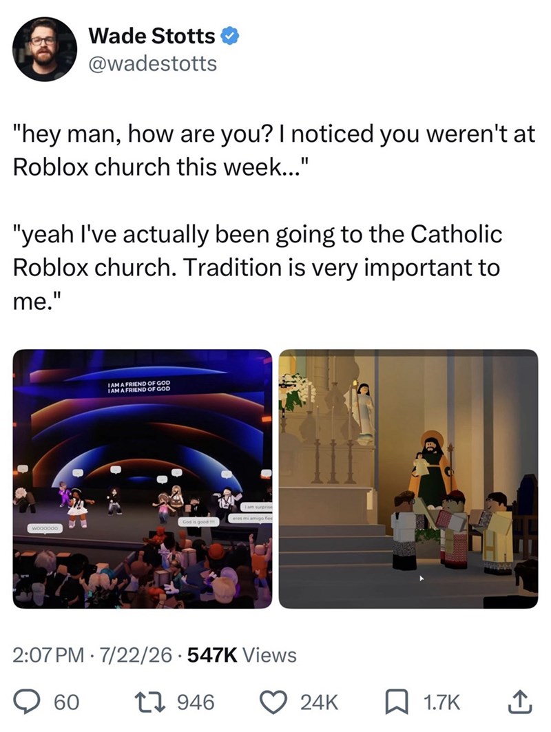 Wade Stotts @wadestotts "hey man, how are you? I noticed you weren't at Roblox church this week..." "yeah I've actually been going to the Catholic Roblox church. Tradition is very important to me." I AM A FRIEND OF GOD I AM A FRIEND OF GOD God is good woooooo 2:07 PM 7/22/26 547K Views 60 17946 24K ☐ 1.7K ↑
