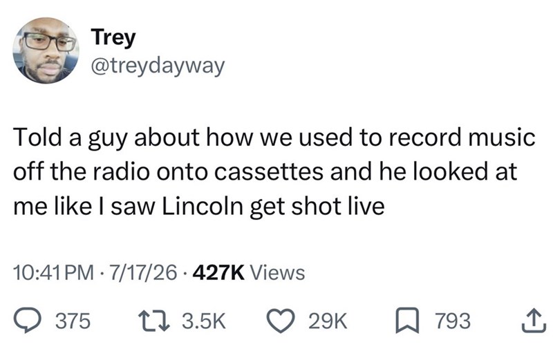 Trey @treydayway Told a guy about how we used to record music off the radio onto cassettes and he looked at me like I saw Lincoln get shot live 10:41 PM 7/17/26 427K Views 375 17 3.5K 29K 793