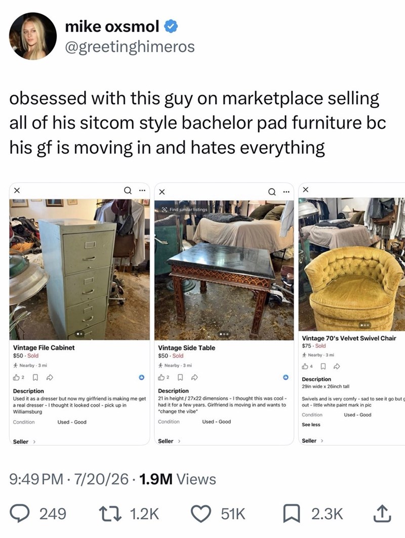 mike oxsmol @greetinghimeros obsessed with this guy on marketplace selling all of his sitcom style bachelor pad furniture bc his gf is moving in and hates everything Find similar listings Vintage File Cabinet $50 Sold *Nearby - 3 mi 12☐ D Description Used it as a dresser but now my girlfriend is making me get a real dresser - I thought it looked cool pick up in Williamsburg Condition Used Good. Vintage Side Table $50- Sold *Nearby - 3 mi 2 Description 21 in height/27x22 dimensions - I thought th