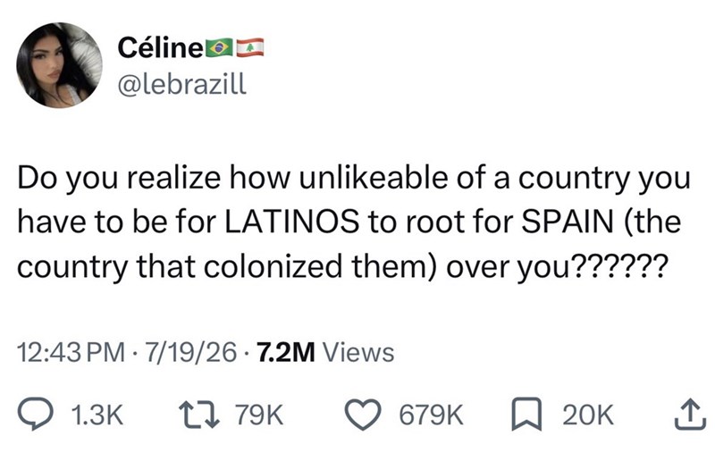 Céline @lebrazill Do you realize how unlikeable of a country you have to be for LATINOS to root for SPAIN (the country that colonized them) over you?????? 12:43 PM 7/19/26.7.2M Views . 1.3K 1 79K 679K ☐ 20K