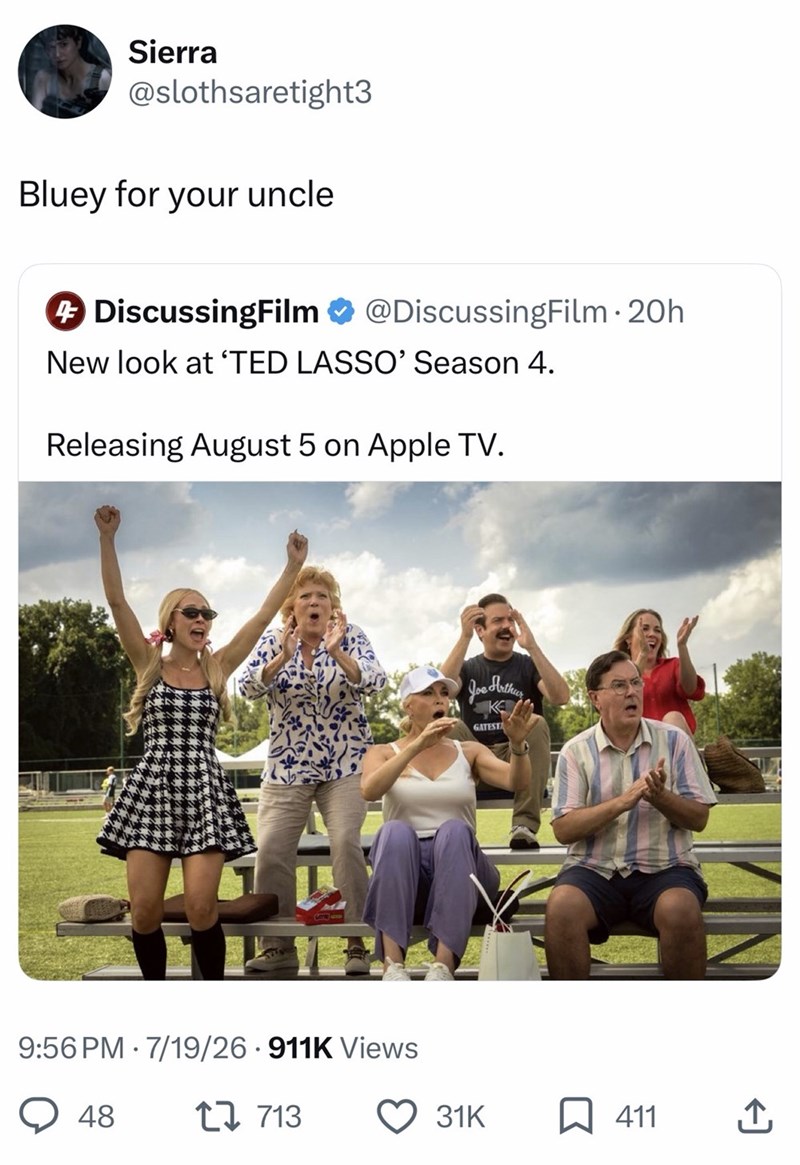 Sierra @slothsaretight3 Bluey for your uncle + DiscussingFilm @DiscussingFilm. 20h New look at 'TED LASSO' Season 4. Releasing August 5 on Apple TV. 9:56 PM 7/19/26 911K Views 48 1713 Joe Arthur K GATESTA 31K ☐ 411 ↑