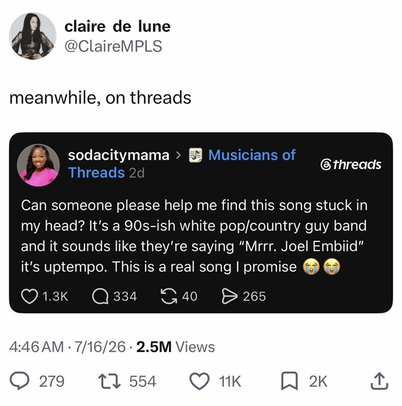 claire de lune @ClaireMPLS meanwhile, on threads. sodacitymama > Musicians of Threads 2d threads Can someone please help me find this song stuck in my head? It's a 90s-ish white pop/country guy band and it sounds like they're saying “Mrrr. Joel Embiid" it's uptempo. This is a real song I promise 1.3K 334 40 4:46 AM 7/16/26 2.5M Views 279 17554 265 11K ☐ 2K ↑