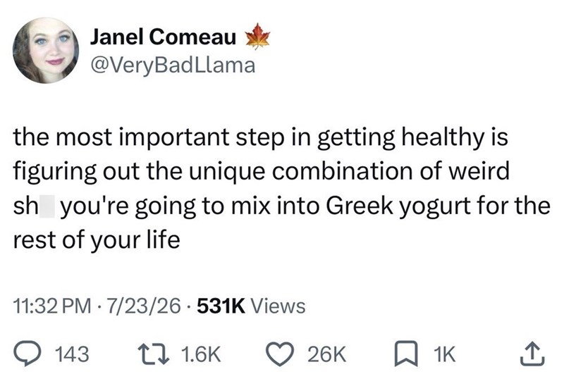 Janel Comeau @Very BadLlama the most important step in getting healthy is figuring out the unique combination of weird sh you're going to mix into Greek yogurt for the rest of your life 11:32 PM 7/23/26 531K Views 143 11.6K 26K ☐ 1K ↑