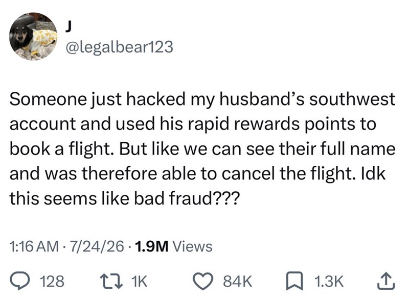 @legalbear123 Someone just hacked my husband's southwest account and used his rapid rewards points to book a flight. But like we can see their full name and was therefore able to cancel the flight. Idk this seems like bad fraud??? 1:16 AM 7/24/26 1.9M Views • • 128 17 1K 84K 1.3K