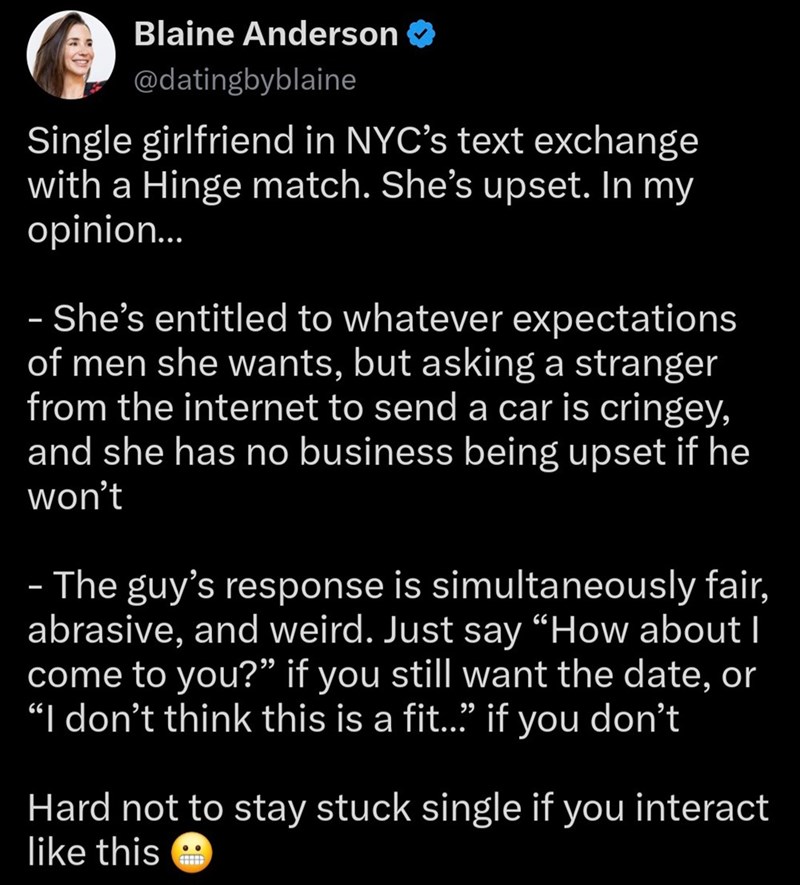 Blaine Anderson → @datingbyblaine Single girlfriend in NYC's text exchange with a Hinge match. She's upset. In my opinion... - She's entitled to whatever expectations of men she wants, but asking a stranger from the internet to send a car is cringey, and she has no business being upset if he won't - The guy's response is simultaneously fair, abrasive, and weird. Just say "How about I come to you?" if you still want the date, or "I don't think this is a fit..." if you don't Hard not to stay stuck