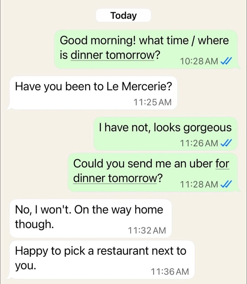 Today Good morning! what time / where is dinner tomorrow? Have you been to Le Mercerie? 11:25 AM 10:28 AM I have not, looks gorgeous 11:26 AM Could you send me an uber for dinner tomorrow? No, I won't. On the way home 11:28 AM though. 11:32AM Happy to pick a restaurant next to you. 11:36 AM