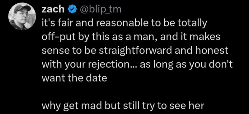 zach @blip_tm it's fair and reasonable to be totally off-put by this as a man, and it makes sense to be straightforward and honest with your rejection... as long as you don't want the date why get mad but still try to see her