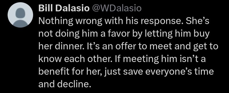 Bill Dalasio @WDalasio Nothing wrong with his response. She's not doing him a favor by letting him buy her dinner. It's an offer to meet and get to know each other. If meeting him isn't a benefit for her, just save everyone's time and decline.