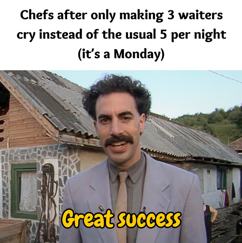Chefs after only making 3 waiters cry instead of the usual 5 per night (it's a Monday) Great success