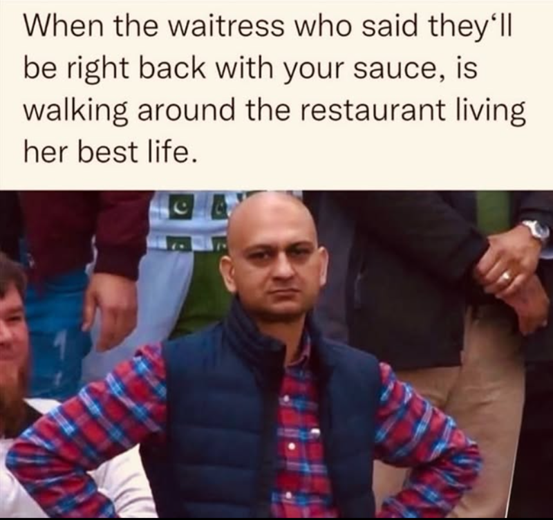 When the waitress who said they'll be right back with your sauce, is walking around the restaurant living her best life.