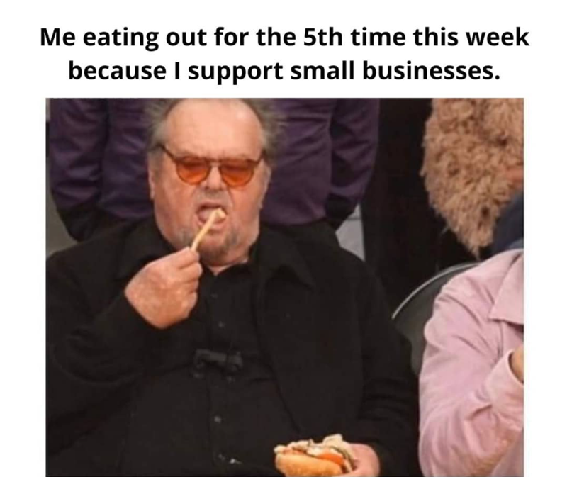 Me eating out for the 5th time this week because I support small businesses.