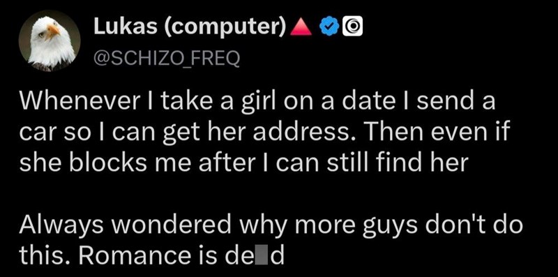 Lukas (computer) @SCHIZO_FREQ Whenever I take a girl on a date I send a car so I can get her address. Then even if she blocks me after I can still find her Always wondered why more guys don't do this. Romance is de d
