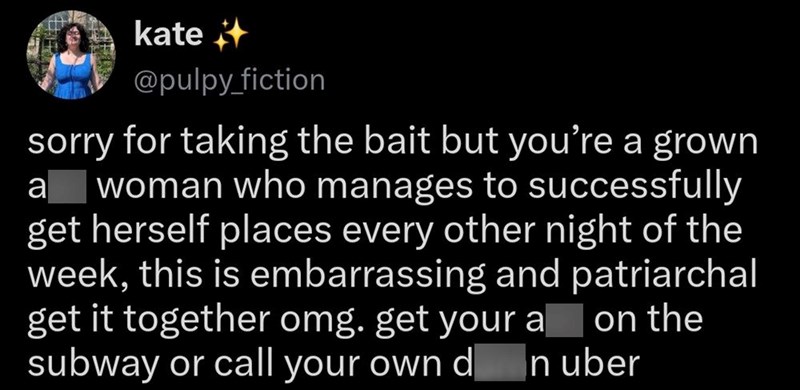 kate @pulpy_fiction sorry for taking the bait but you're a grown a woman who manages to successfully get herself places every other night of the week, this is embarrassing and patriarchal get it together omg. get your a on the subway or call your own d n uber