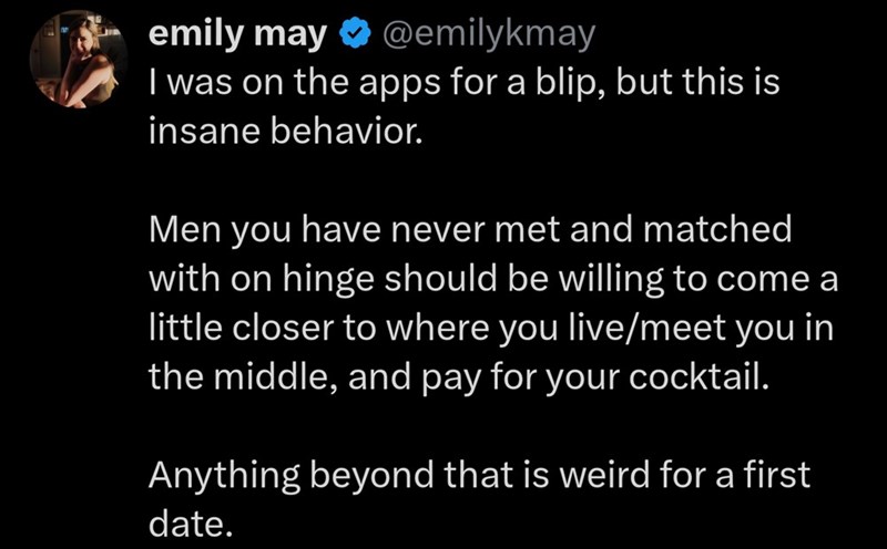 emily may ⭑@emilykmay I was on the apps for a blip, but this is insane behavior. Men you have never met and matched with on hinge should be willing to come a little closer to where you live/meet you in the middle, and pay for your cocktail. Anything beyond that is weird for a first date.