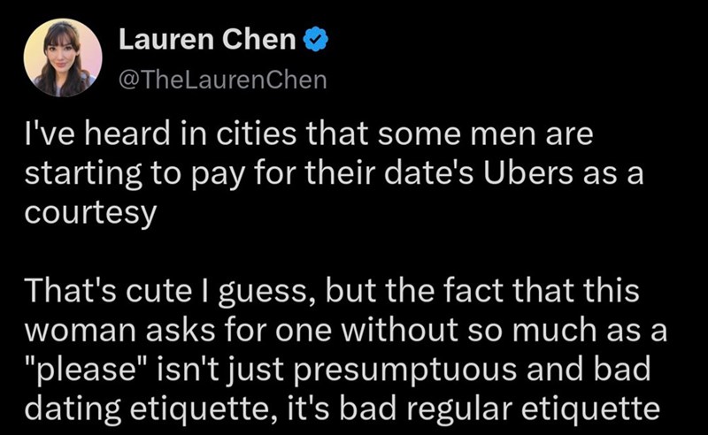 Lauren Chen ❤ @TheLaurenChen I've heard in cities that some men are starting to pay for their date's Ubers as a courtesy That's cute I guess, but the fact that this woman asks for one without so much as a "please" isn't just presumptuous and bad dating etiquette, it's bad regular etiquette