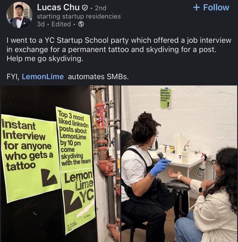 Lucas Chu. 2nd starting startup residencies 3d Edited + Follow I went to a YC Startup School party which offered a job interview in exchange for a permanent tattoo and skydiving for a post. Help me go skydiving. FYI, LemonLime automates SMBs. Instant Interview for anyone who gets a tattoo Top 3 most Liked linkedin posts about LemonLime by 10 pm come skydiving with the team Lemon Lime YC YC Startup School After Party -10pm Instant Interview for anyone who gets tattoo