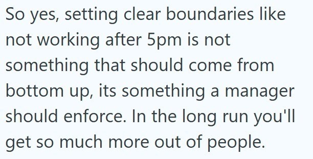 So yes, setting clear boundaries like not working after 5pm is not something that should come from bottom up, its something a manager should enforce. In the long run you'll get so much more out of people.