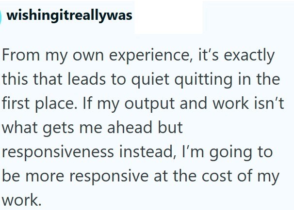 wishingitreallywas From my own experience, it's exactly this that leads to quiet quitting in the first place. If my output and work isn't what gets me ahead but responsiveness instead, I'm going to be more responsive at the cost of my work.