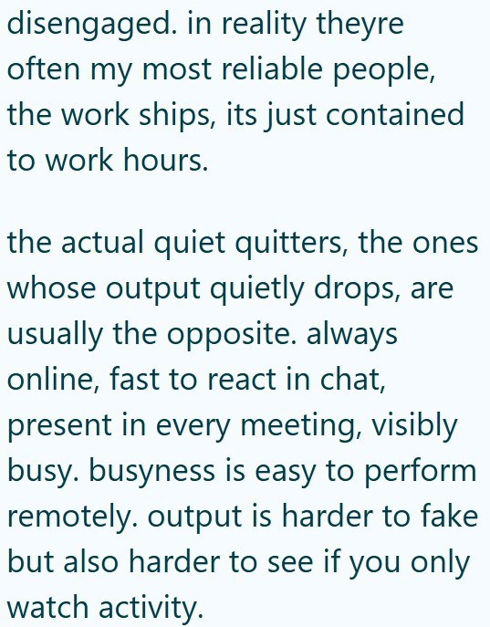 disengaged. in reality theyre often my most reliable people, the work ships, its just contained to work hours. the actual quiet quitters, the ones whose output quietly drops, are usually the opposite. always online, fast to react in chat, present in every meeting, visibly busy. busyness is easy to perform remotely. output is harder to fake but also harder to see if you only watch activity.