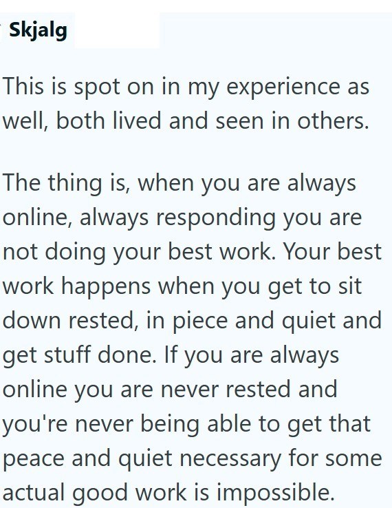 Skjalg This is spot on in my experience as well, both lived and seen in others. The thing is, when you are always online, always responding you are not doing your best work. Your best work happens when you get to sit down rested, in piece and quiet and get stuff done. If you are always online you are never rested and you're never being able to get that peace and quiet necessary for some actual good work is impossible.