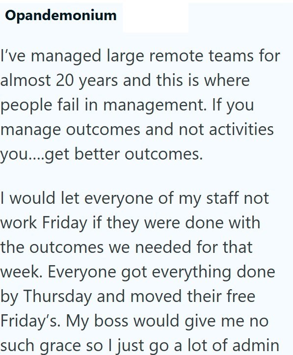 Opandemonium I've managed large remote teams for almost 20 years and this is where people fail in management. If you manage outcomes and not activities you....get better outcomes. I would let everyone of my staff not work Friday if they were done with the outcomes we needed for that week. Everyone got everything done by Thursday and moved their free Friday's. My boss would give me no such grace so I just go a lot of admin