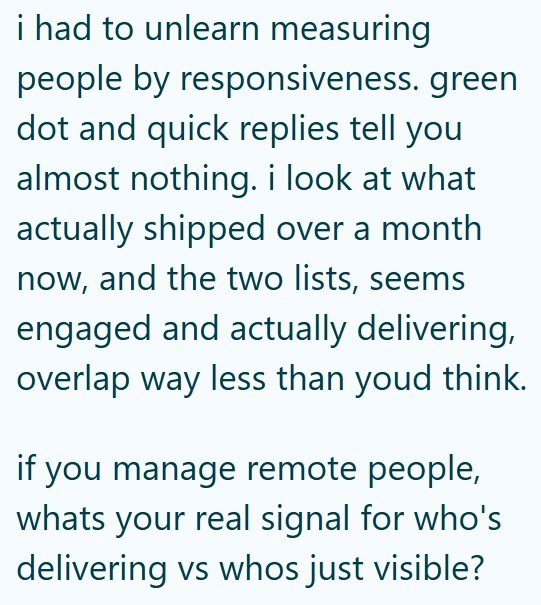 i had to unlearn measuring people by responsiveness. green dot and quick replies tell you almost nothing. i look at what actually shipped over a month now, and the two lists, seems engaged and actually delivering, overlap way less than youd think. if you manage remote people, whats your real signal for who's delivering vs whos just visible?