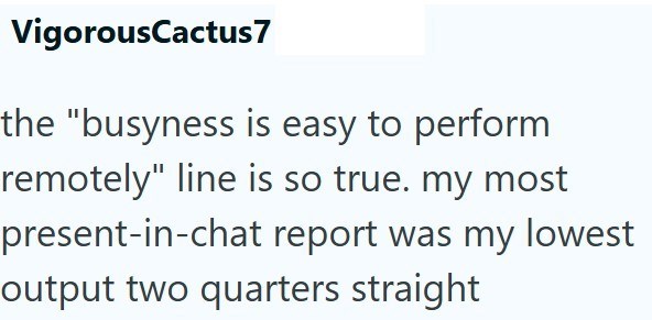 VigorousCactus7 the "busyness is easy to perform remotely" line is so true. my most present-in-chat report was my lowest output two quarters straight