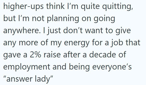 higher-ups think I'm quite quitting, but I'm not planning on going anywhere. I just don't want to give any more of my energy for a job that gave a 2% raise after a decade of employment and being everyone's "answer lady"