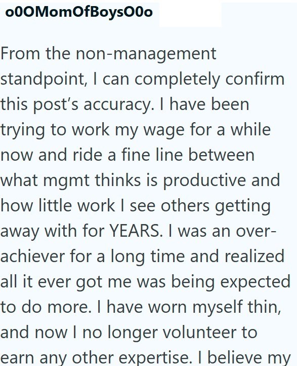 000MomOfBoys000 From the non-management standpoint, I can completely confirm this post's accuracy. I have been trying to work my wage for a while now and ride a fine line between what mgmt thinks is productive and how little work I see others getting away with for YEARS. I was an over- achiever for a long time and realized all it ever got me was being expected to do more. I have worn myself thin, and now I no longer volunteer to earn any other expertise. I believe my