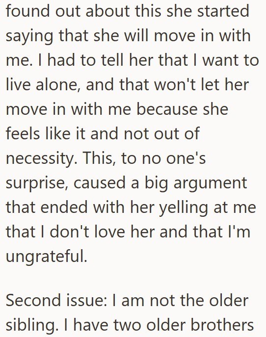 found out about this she started saying that she will move in with me. I had to tell her that I want to live alone, and that won't let her move in with me because she feels like it and not out of necessity. This, to no one's surprise, caused a big argument that ended with her yelling at me that I don't love her and that I'm ungrateful. Second issue: I am not the older sibling. I have two older brothers