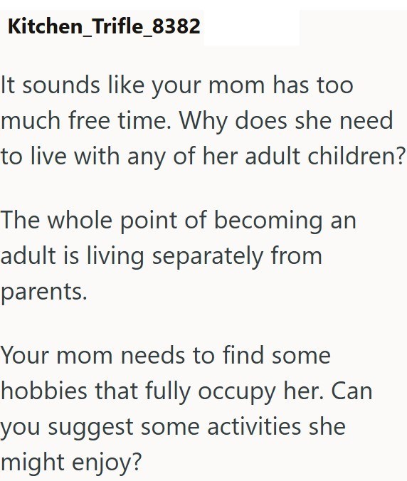 Kitchen Trifle_8382 It sounds like your mom has too much free time. Why does she need to live with any of her adult children? The whole point of becoming an adult is living separately from parents. Your mom needs to find some hobbies that fully occupy her. Can you suggest some activities she might enjoy?