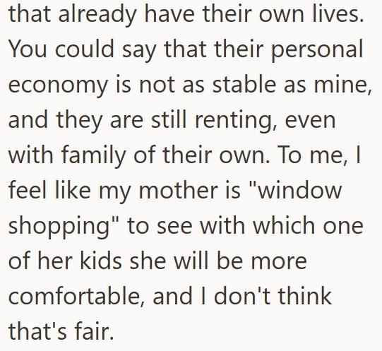 that already have their own lives. You could say that their personal economy is not as stable as mine, and they are still renting, even with family of their own. To me, I feel like my mother is "window shopping" to see with which one of her kids she will be more comfortable, and I don't think that's fair.