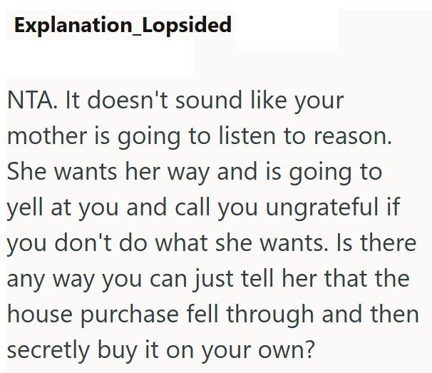Explanation_Lopsided NTA. It doesn't sound like your mother is going to listen to reason. She wants her way and is going to yell at you and call you ungrateful if you don't do what she wants. Is there any way you can just tell her that the house purchase fell through and then secretly buy it on your own?