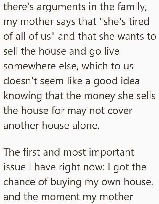 there's arguments in the family, my mother says that "she's tired of all of us" and that she wants to sell the house and go live somewhere else, which to us doesn't seem like a good idea knowing that the money she sells the house for may not cover another house alone. The first and most important issue I have right now: I got the chance of buying my own house, and the moment my mother