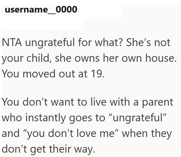 username 0000 NTA ungrateful for what? She's not your child, she owns her own house. You moved out at 19. You don't want to live with a parent who instantly goes to "ungrateful" and "you don't love me” when they don't get their way.