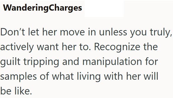 WanderingCharges Don't let her move in unless you truly, actively want her to. Recognize the guilt tripping and manipulation for samples of what living with her will be like.