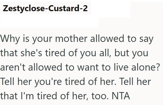 Zestyclose-Custard-2 Why is your mother allowed to say that she's tired of you all, but you aren't allowed to want to live alone? Tell her you're tired of her. Tell her that I'm tired of her, too. NTA