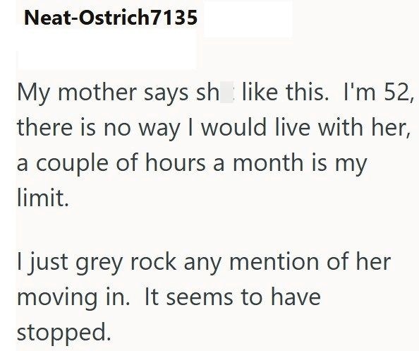 Neat-Ostrich7135 My mother says sh like this. I'm 52, there is no way I would live with her, a couple of hours a month is my limit. I just grey rock any mention of her moving in. It seems to have stopped.