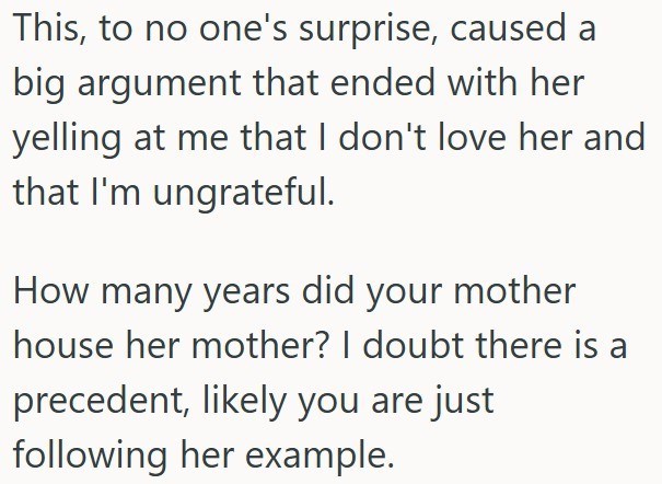 This, to no one's surprise, caused a big argument that ended with her yelling at me that I don't love her and that I'm ungrateful. How many years did your mother house her mother? I doubt there is a precedent, likely you are just following her example.