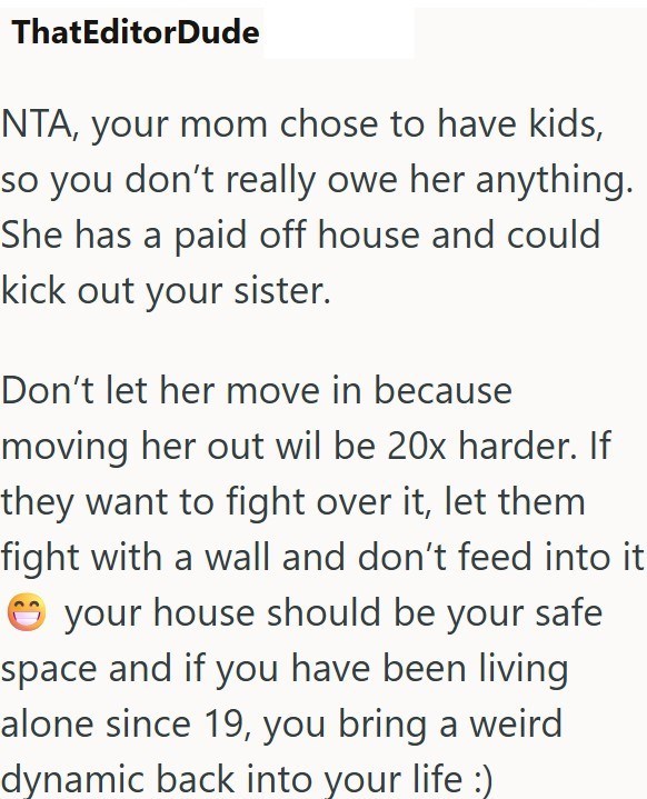 ThatEditorDude NTA, your mom chose to have kids, so you don't really owe her anything. She has a paid off house and could kick out your sister. Don't let her move in because moving her out wil be 20x harder. If they want to fight over it, let them fight with a wall and don't feed into it your house should be your safe space and if you have been living alone since 19, you bring a weird dynamic back into your life :)