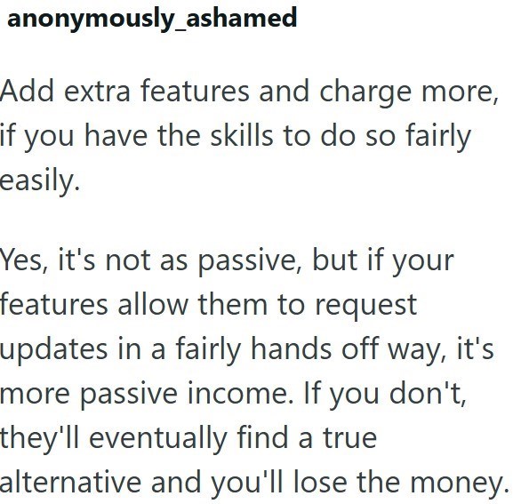 anonymously_ashamed Add extra features and charge more, if you have the skills to do so fairly easily. Yes, it's not as passive, but if your features allow them to request updates in a fairly hands off way, it's more passive income. If you don't, they'll eventually find a true alternative and you'll lose the money.