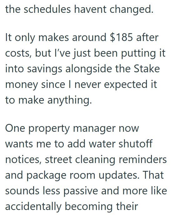 the schedules havent changed. It only makes around $185 after costs, but I've just been putting it into savings alongside the Stake money since I never expected it to make anything. One property manager now wants me to add water shutoff notices, street cleaning reminders and package room updates. That sounds less passive and more like accidentally becoming their