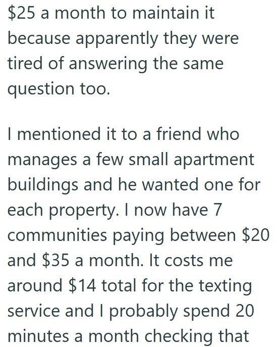 $25 a month to maintain it because apparently they were tired of answering the same question too. I mentioned it to a friend who manages a few small apartment buildings and he wanted one for each property. I now have 7 communities paying between $20 and $35 a month. It costs me around $14 total for the texting service and I probably spend 20 minutes a month checking that