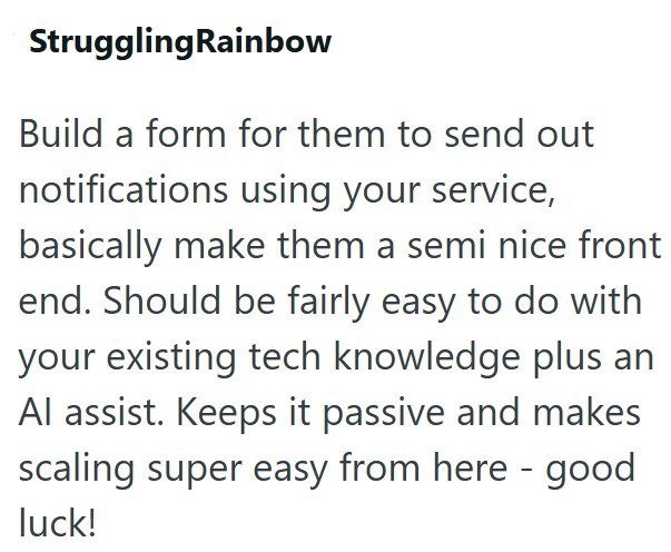 StrugglingRainbow Build a form for them to send out notifications using your service, basically make them a semi nice front end. Should be fairly easy to do with your existing tech knowledge plus an Al assist. Keeps it passive and makes scaling super easy from here - good luck!