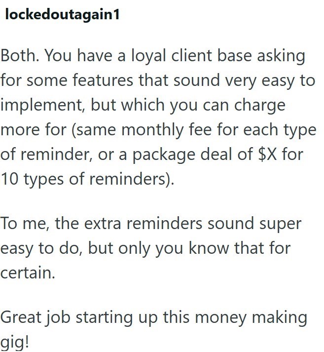 lockedoutagain1 Both. You have a loyal client base asking for some features that sound very easy to implement, but which you can charge more for (same monthly fee for each type of reminder, or a package deal of $X for 10 types of reminders). To me, the extra reminders sound super easy to do, but only you know that for certain. Great job starting up this money making gig!
